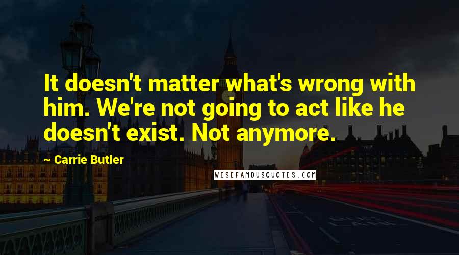 Carrie Butler Quotes: It doesn't matter what's wrong with him. We're not going to act like he doesn't exist. Not anymore.