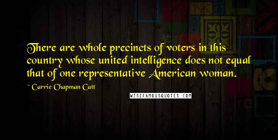 Carrie Chapman Catt Quotes: There are whole precincts of voters in this country whose united intelligence does not equal that of one representative American woman.