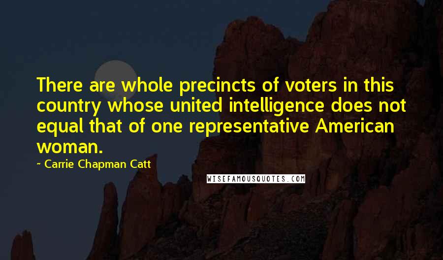 Carrie Chapman Catt Quotes: There are whole precincts of voters in this country whose united intelligence does not equal that of one representative American woman.