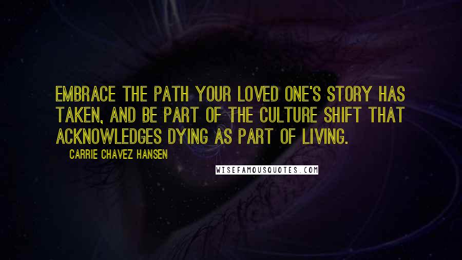 Carrie Chavez Hansen Quotes: Embrace the path your loved one's story has taken, and be part of the culture shift that acknowledges dying as part of living.