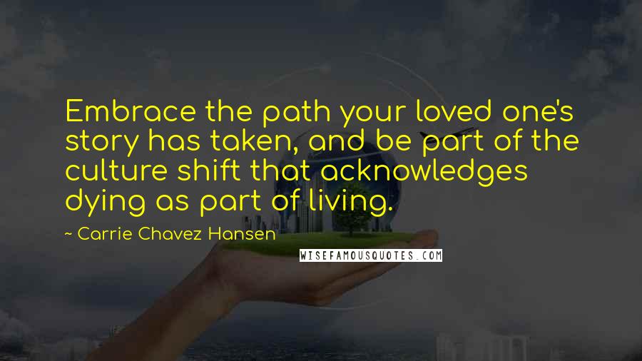 Carrie Chavez Hansen Quotes: Embrace the path your loved one's story has taken, and be part of the culture shift that acknowledges dying as part of living.