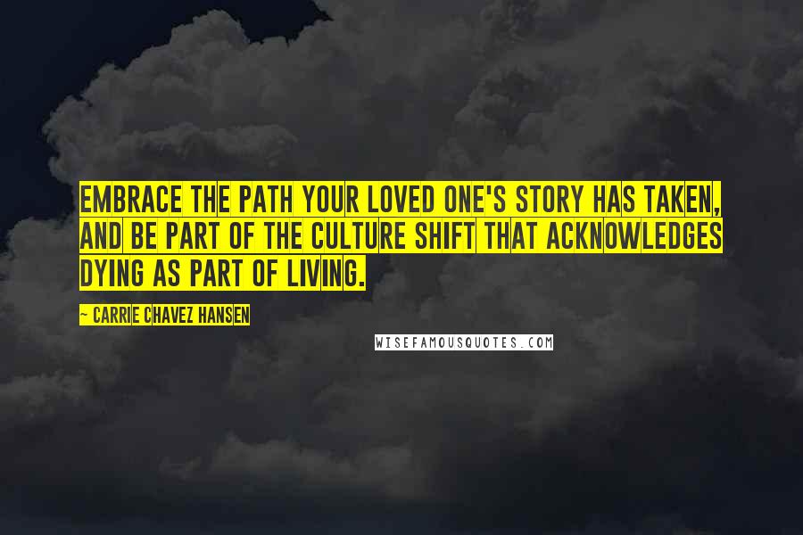 Carrie Chavez Hansen Quotes: Embrace the path your loved one's story has taken, and be part of the culture shift that acknowledges dying as part of living.
