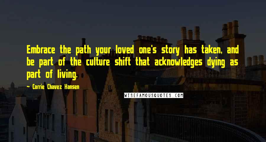 Carrie Chavez Hansen Quotes: Embrace the path your loved one's story has taken, and be part of the culture shift that acknowledges dying as part of living.
