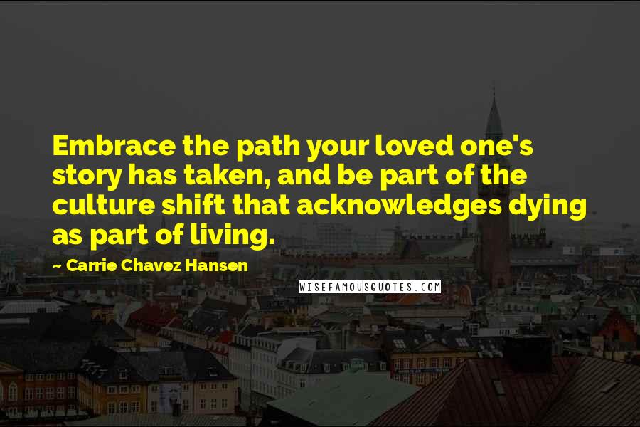 Carrie Chavez Hansen Quotes: Embrace the path your loved one's story has taken, and be part of the culture shift that acknowledges dying as part of living.