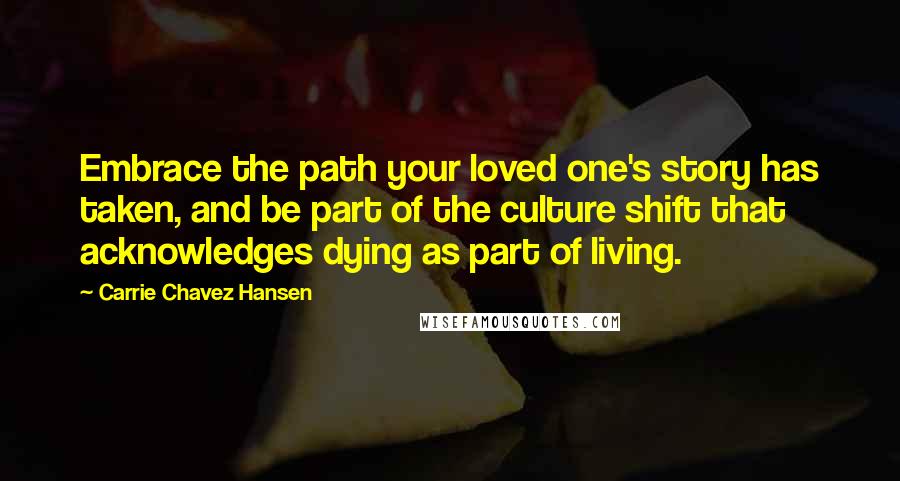Carrie Chavez Hansen Quotes: Embrace the path your loved one's story has taken, and be part of the culture shift that acknowledges dying as part of living.
