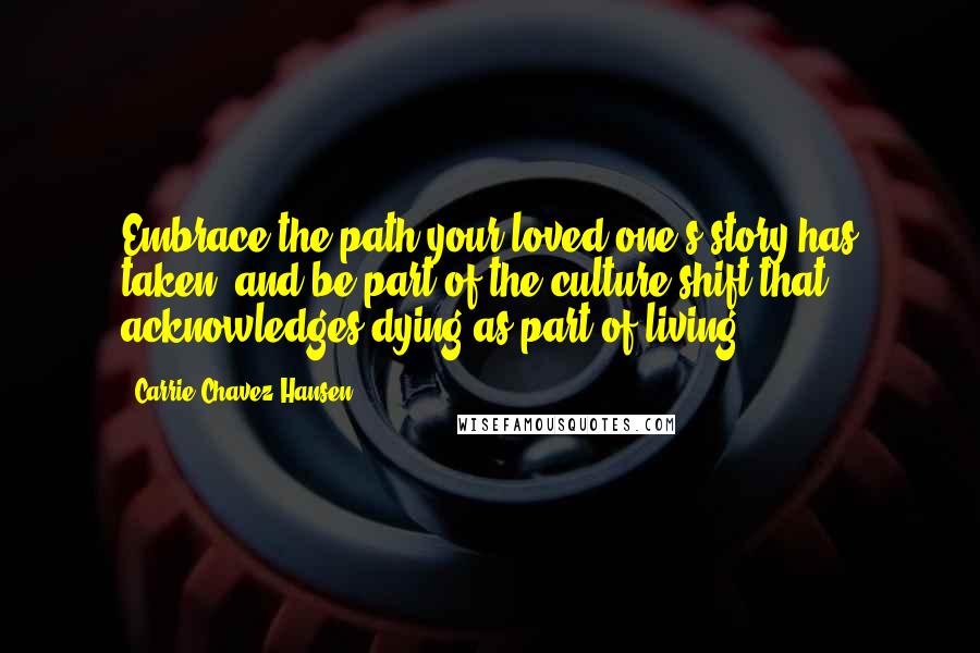 Carrie Chavez Hansen Quotes: Embrace the path your loved one's story has taken, and be part of the culture shift that acknowledges dying as part of living.