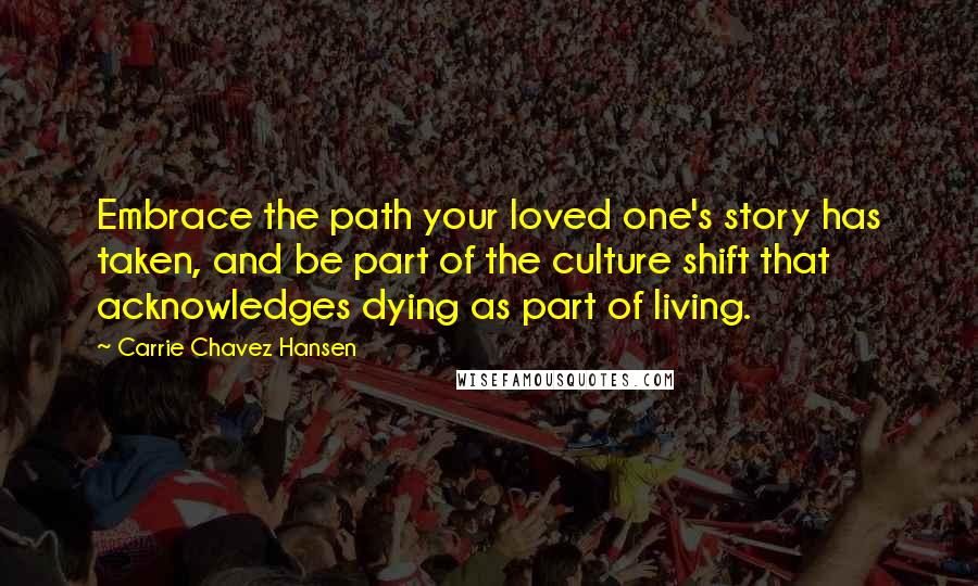 Carrie Chavez Hansen Quotes: Embrace the path your loved one's story has taken, and be part of the culture shift that acknowledges dying as part of living.