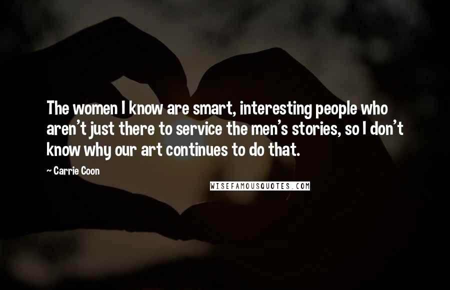 Carrie Coon Quotes: The women I know are smart, interesting people who aren't just there to service the men's stories, so I don't know why our art continues to do that.