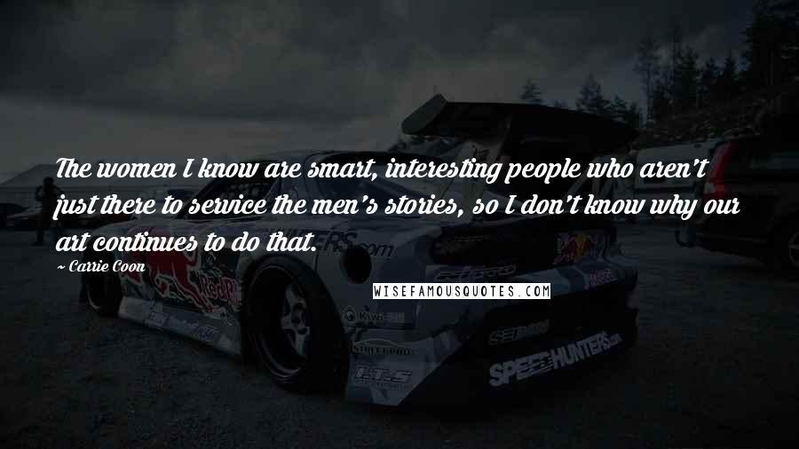 Carrie Coon Quotes: The women I know are smart, interesting people who aren't just there to service the men's stories, so I don't know why our art continues to do that.