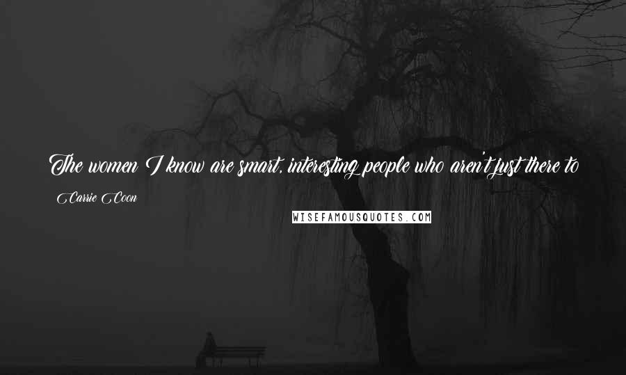 Carrie Coon Quotes: The women I know are smart, interesting people who aren't just there to service the men's stories, so I don't know why our art continues to do that.