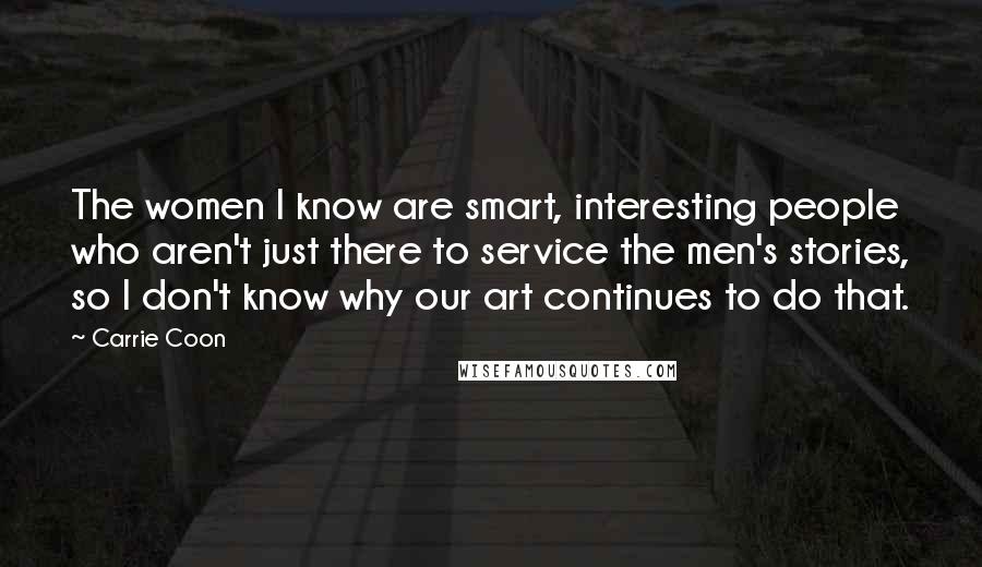 Carrie Coon Quotes: The women I know are smart, interesting people who aren't just there to service the men's stories, so I don't know why our art continues to do that.