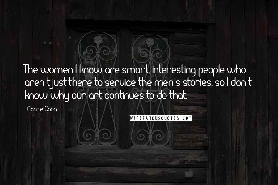 Carrie Coon Quotes: The women I know are smart, interesting people who aren't just there to service the men's stories, so I don't know why our art continues to do that.