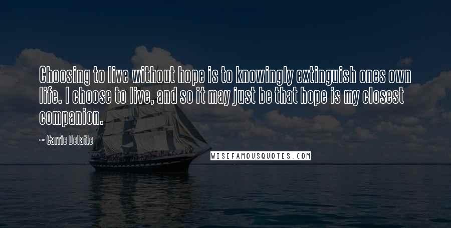 Carrie Delatte Quotes: Choosing to live without hope is to knowingly extinguish ones own life. I choose to live, and so it may just be that hope is my closest companion.