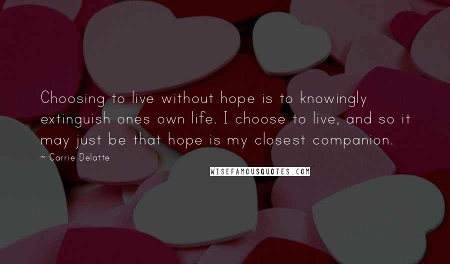 Carrie Delatte Quotes: Choosing to live without hope is to knowingly extinguish ones own life. I choose to live, and so it may just be that hope is my closest companion.