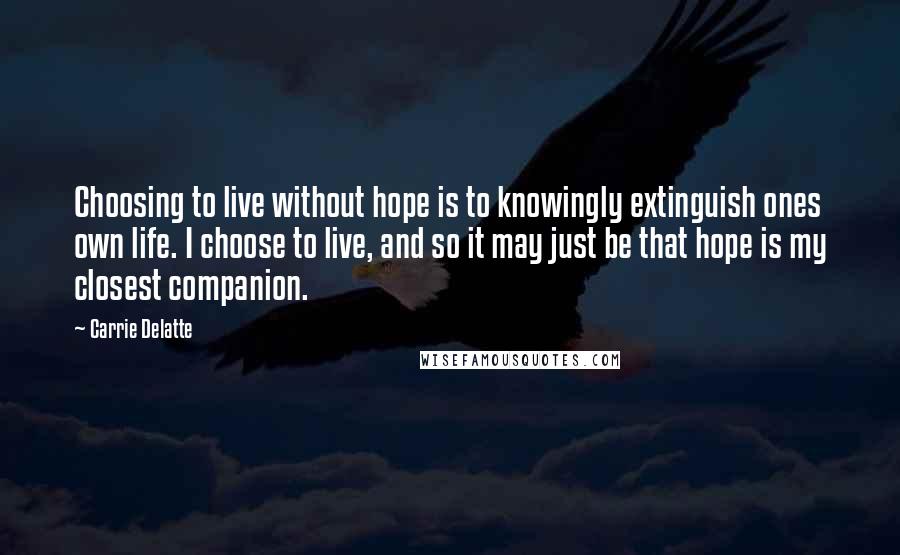 Carrie Delatte Quotes: Choosing to live without hope is to knowingly extinguish ones own life. I choose to live, and so it may just be that hope is my closest companion.