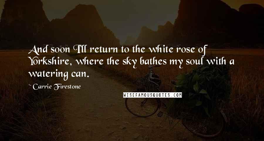 Carrie Firestone Quotes: And soon I'll return to the white rose of Yorkshire, where the sky bathes my soul with a watering can.