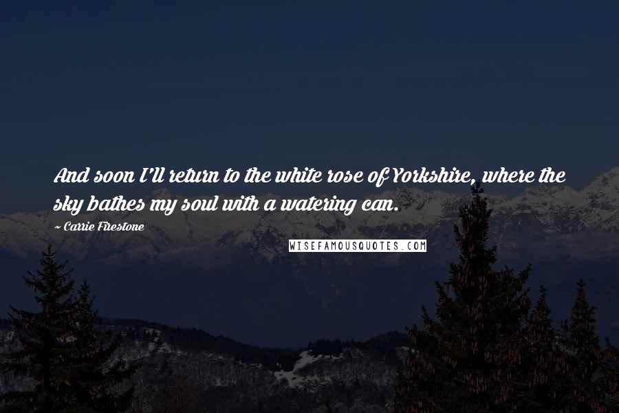 Carrie Firestone Quotes: And soon I'll return to the white rose of Yorkshire, where the sky bathes my soul with a watering can.