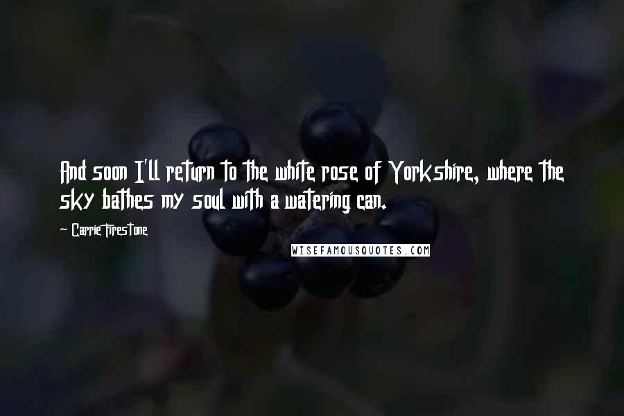 Carrie Firestone Quotes: And soon I'll return to the white rose of Yorkshire, where the sky bathes my soul with a watering can.
