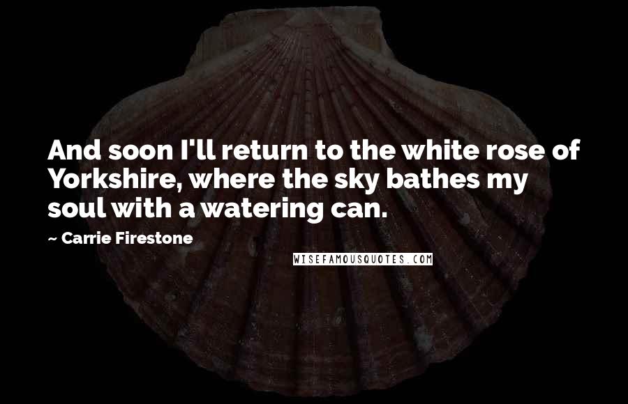 Carrie Firestone Quotes: And soon I'll return to the white rose of Yorkshire, where the sky bathes my soul with a watering can.