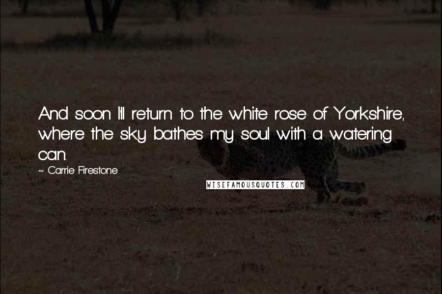 Carrie Firestone Quotes: And soon I'll return to the white rose of Yorkshire, where the sky bathes my soul with a watering can.