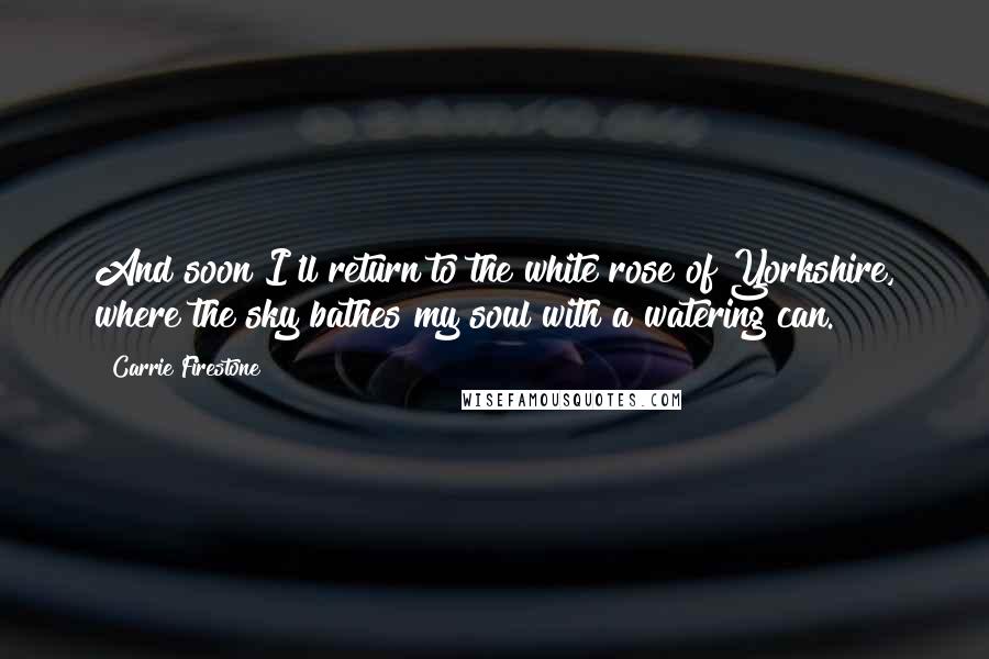 Carrie Firestone Quotes: And soon I'll return to the white rose of Yorkshire, where the sky bathes my soul with a watering can.