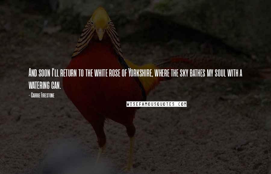Carrie Firestone Quotes: And soon I'll return to the white rose of Yorkshire, where the sky bathes my soul with a watering can.
