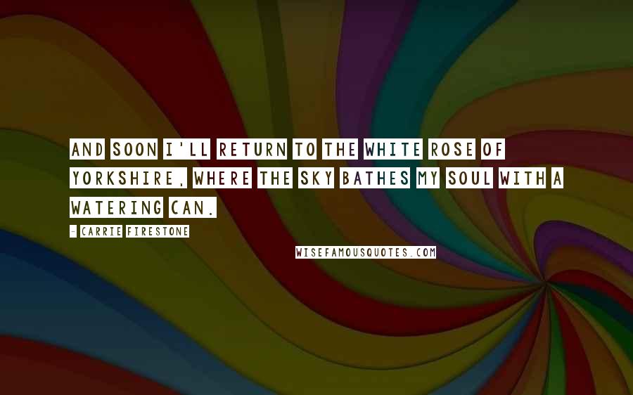 Carrie Firestone Quotes: And soon I'll return to the white rose of Yorkshire, where the sky bathes my soul with a watering can.