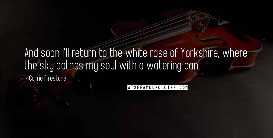 Carrie Firestone Quotes: And soon I'll return to the white rose of Yorkshire, where the sky bathes my soul with a watering can.