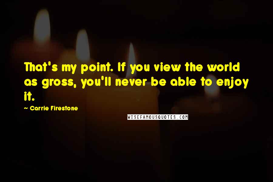 Carrie Firestone Quotes: That's my point. If you view the world as gross, you'll never be able to enjoy it.