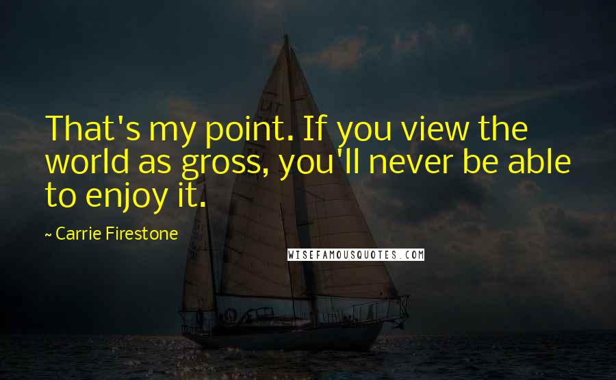 Carrie Firestone Quotes: That's my point. If you view the world as gross, you'll never be able to enjoy it.