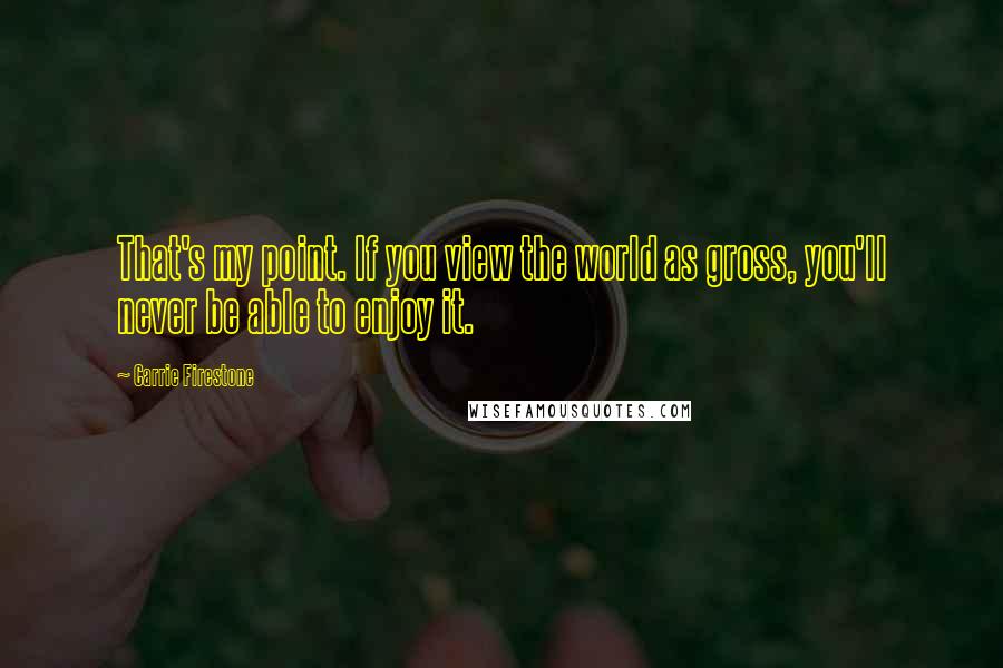 Carrie Firestone Quotes: That's my point. If you view the world as gross, you'll never be able to enjoy it.