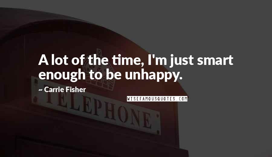 Carrie Fisher Quotes: A lot of the time, I'm just smart enough to be unhappy.