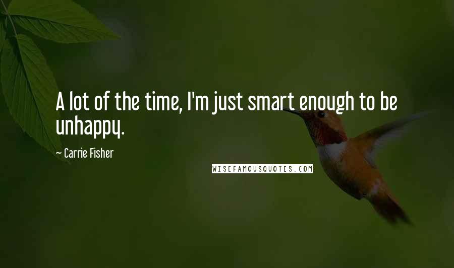 Carrie Fisher Quotes: A lot of the time, I'm just smart enough to be unhappy.