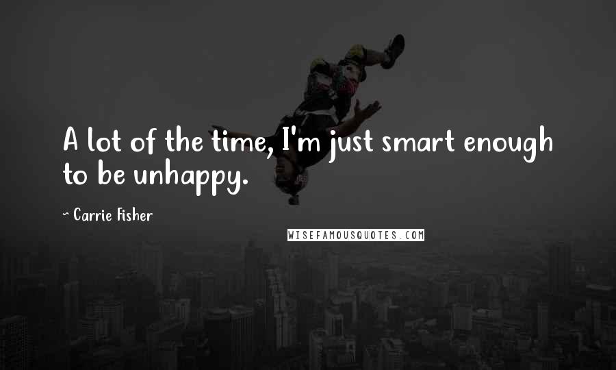 Carrie Fisher Quotes: A lot of the time, I'm just smart enough to be unhappy.