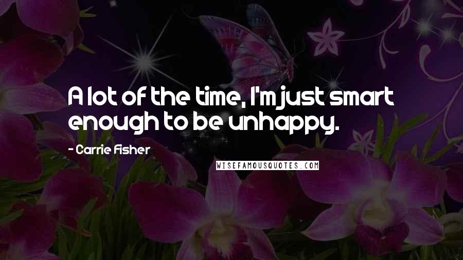 Carrie Fisher Quotes: A lot of the time, I'm just smart enough to be unhappy.