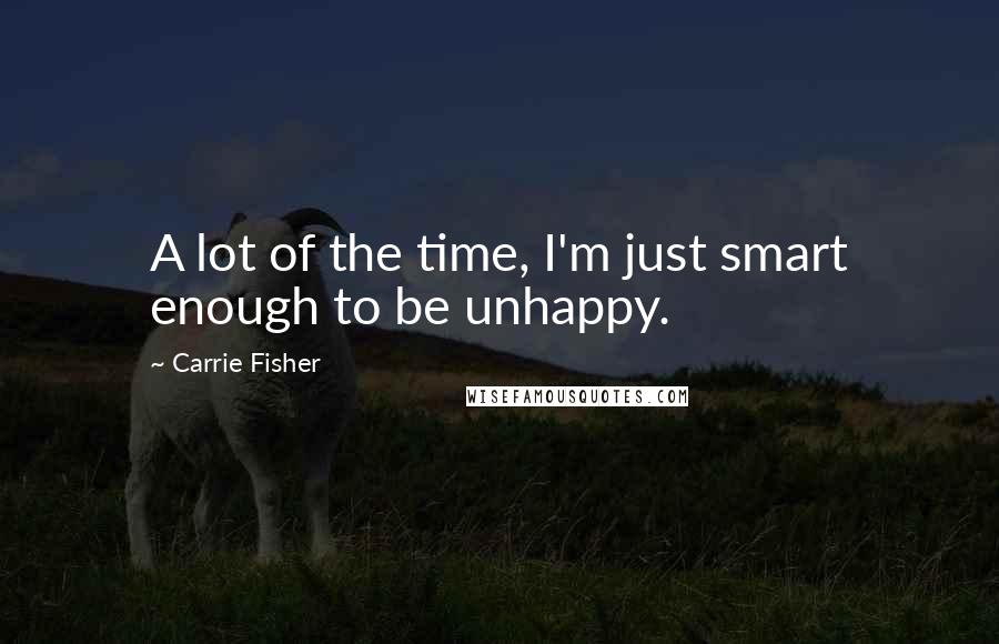 Carrie Fisher Quotes: A lot of the time, I'm just smart enough to be unhappy.