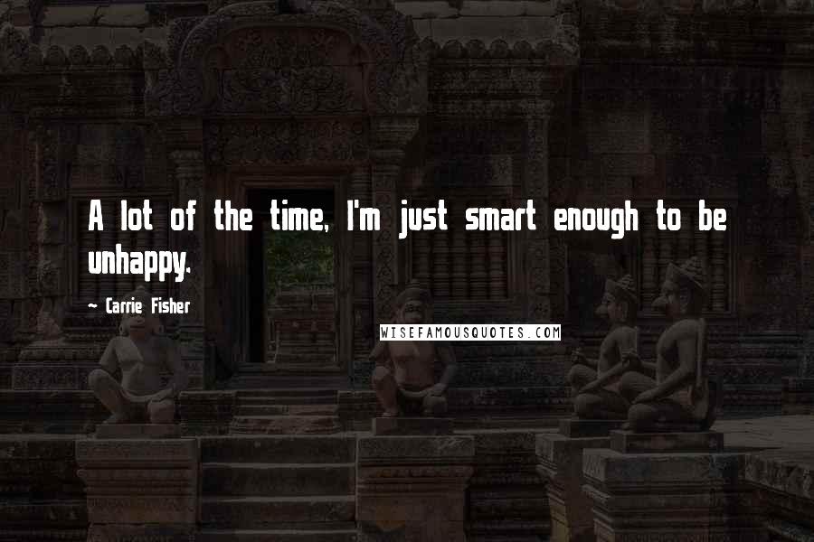 Carrie Fisher Quotes: A lot of the time, I'm just smart enough to be unhappy.