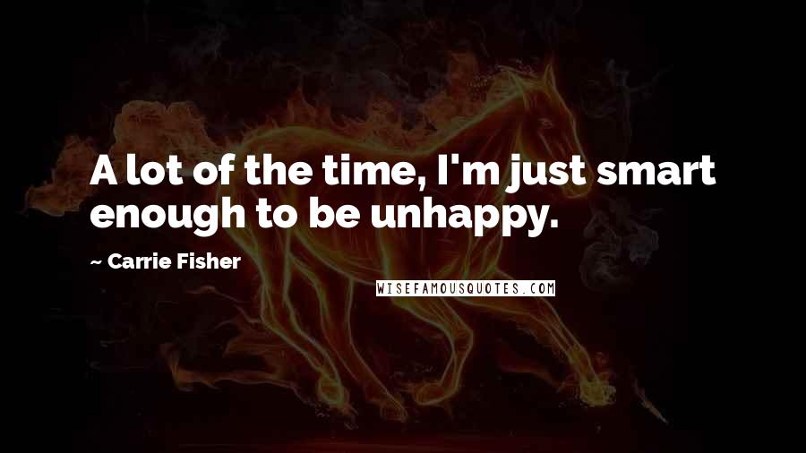 Carrie Fisher Quotes: A lot of the time, I'm just smart enough to be unhappy.