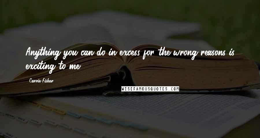 Carrie Fisher Quotes: Anything you can do in excess for the wrong reasons is exciting to me.