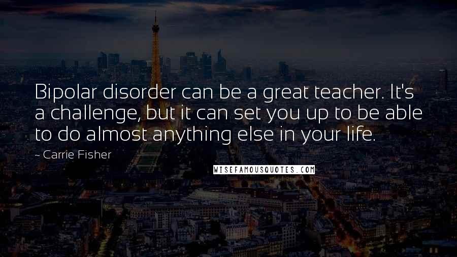 Carrie Fisher Quotes: Bipolar disorder can be a great teacher. It's a challenge, but it can set you up to be able to do almost anything else in your life.