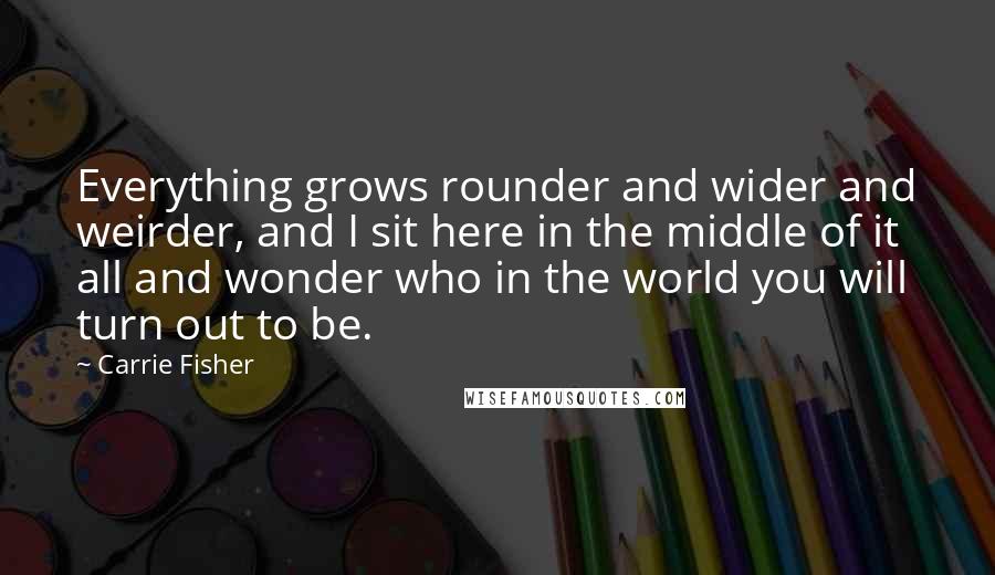 Carrie Fisher Quotes: Everything grows rounder and wider and weirder, and I sit here in the middle of it all and wonder who in the world you will turn out to be.