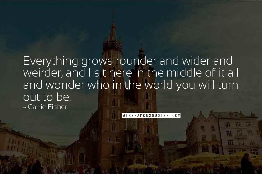 Carrie Fisher Quotes: Everything grows rounder and wider and weirder, and I sit here in the middle of it all and wonder who in the world you will turn out to be.