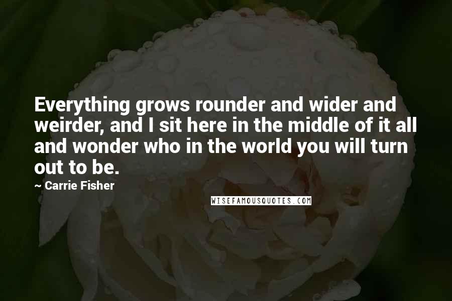 Carrie Fisher Quotes: Everything grows rounder and wider and weirder, and I sit here in the middle of it all and wonder who in the world you will turn out to be.