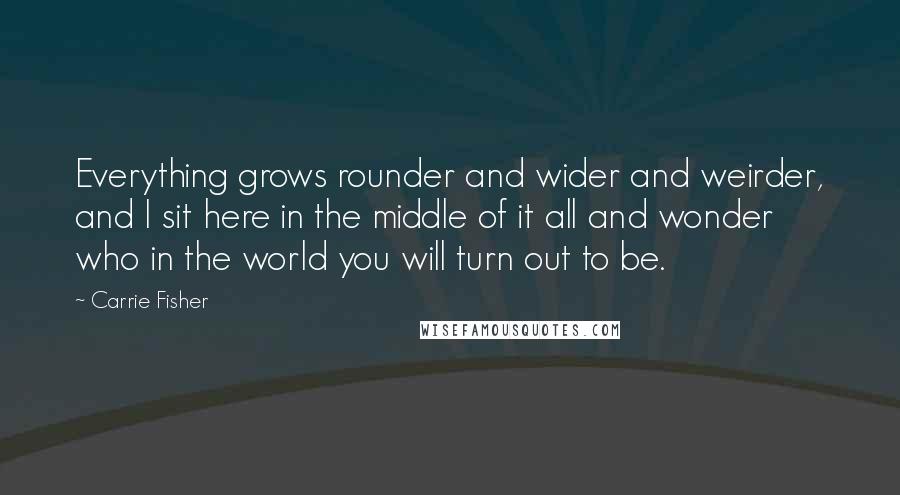 Carrie Fisher Quotes: Everything grows rounder and wider and weirder, and I sit here in the middle of it all and wonder who in the world you will turn out to be.