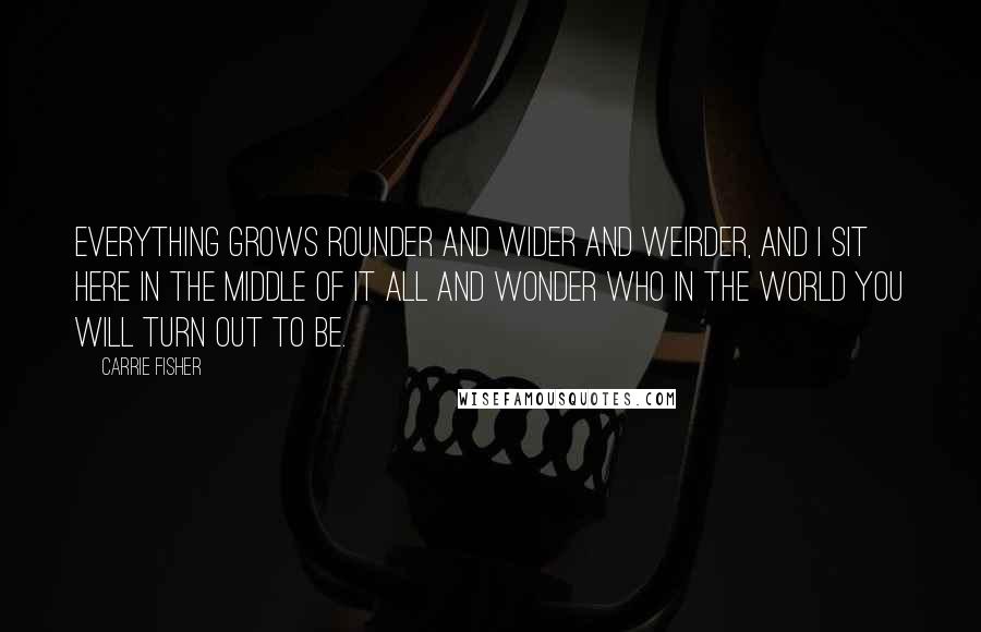 Carrie Fisher Quotes: Everything grows rounder and wider and weirder, and I sit here in the middle of it all and wonder who in the world you will turn out to be.