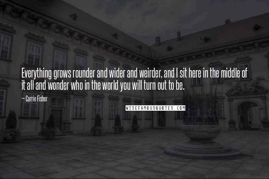 Carrie Fisher Quotes: Everything grows rounder and wider and weirder, and I sit here in the middle of it all and wonder who in the world you will turn out to be.