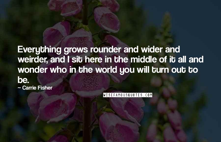 Carrie Fisher Quotes: Everything grows rounder and wider and weirder, and I sit here in the middle of it all and wonder who in the world you will turn out to be.