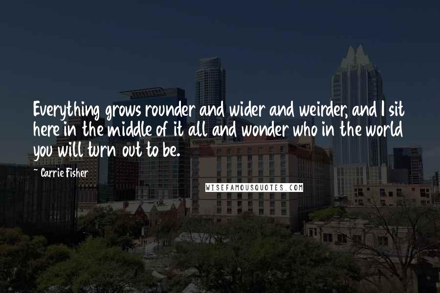 Carrie Fisher Quotes: Everything grows rounder and wider and weirder, and I sit here in the middle of it all and wonder who in the world you will turn out to be.