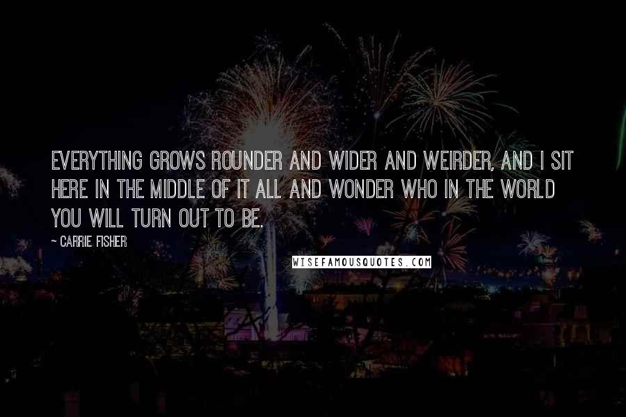 Carrie Fisher Quotes: Everything grows rounder and wider and weirder, and I sit here in the middle of it all and wonder who in the world you will turn out to be.