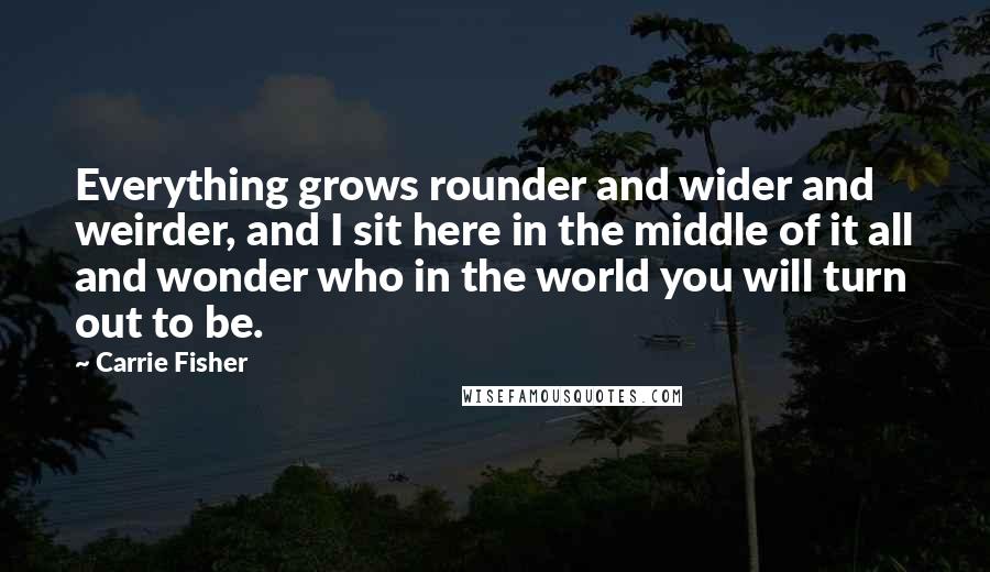 Carrie Fisher Quotes: Everything grows rounder and wider and weirder, and I sit here in the middle of it all and wonder who in the world you will turn out to be.